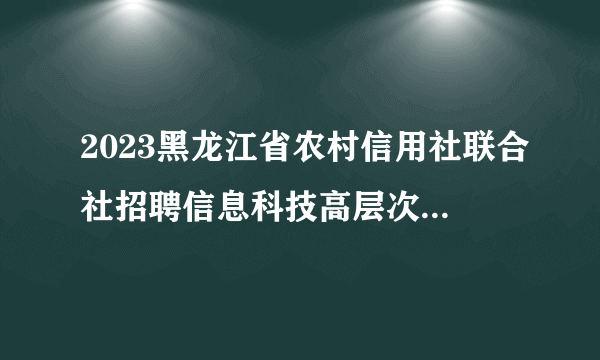 2023黑龙江省农村信用社联合社招聘信息科技高层次人才1人公告