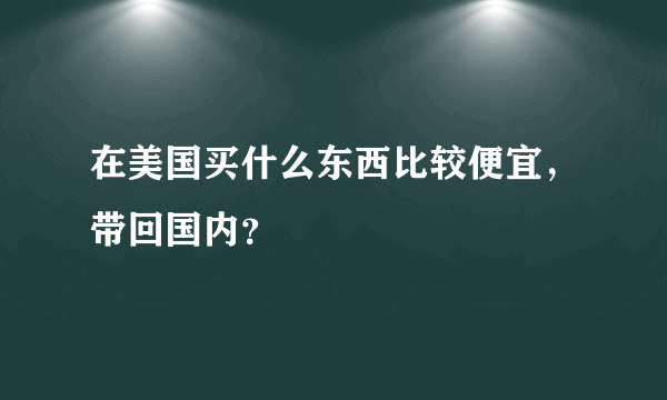 在美国买什么东西比较便宜，带回国内？