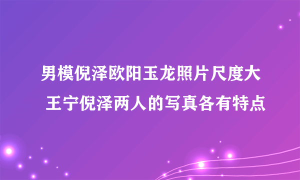 男模倪泽欧阳玉龙照片尺度大 王宁倪泽两人的写真各有特点