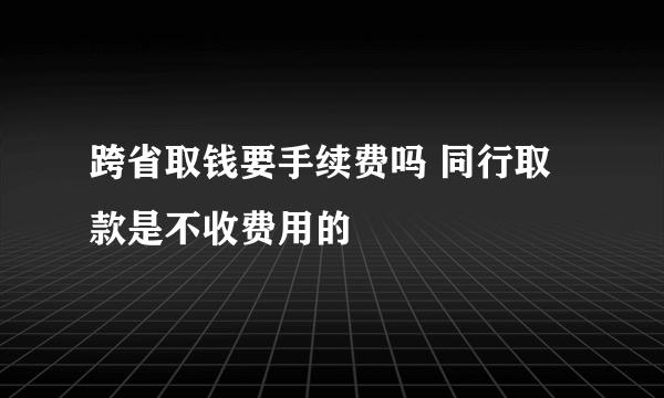 跨省取钱要手续费吗 同行取款是不收费用的