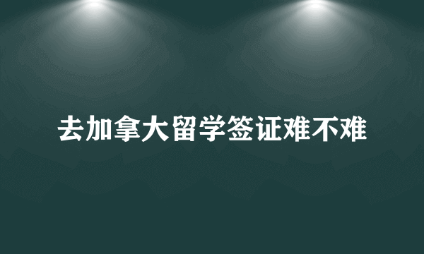 去加拿大留学签证难不难