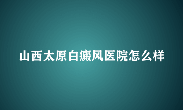 山西太原白癜风医院怎么样