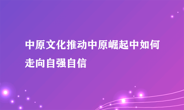 中原文化推动中原崛起中如何走向自强自信