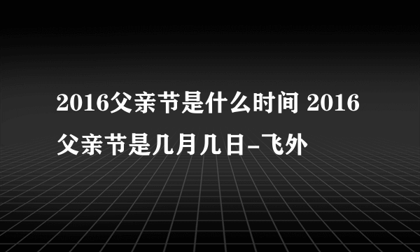 2016父亲节是什么时间 2016父亲节是几月几日-飞外