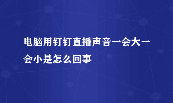 电脑用钉钉直播声音一会大一会小是怎么回事