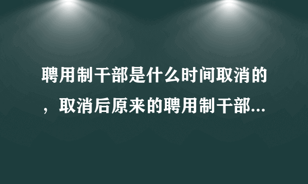 聘用制干部是什么时间取消的，取消后原来的聘用制干部怎么处理？原来的女聘干是不是55退休？聘干合同是