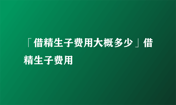 「借精生子费用大概多少」借精生子费用