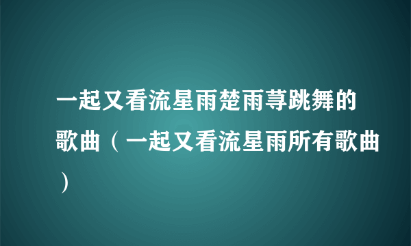 一起又看流星雨楚雨荨跳舞的歌曲（一起又看流星雨所有歌曲）