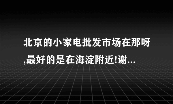 北京的小家电批发市场在那呀,最好的是在海淀附近!谢谢!谁可以告诉我?