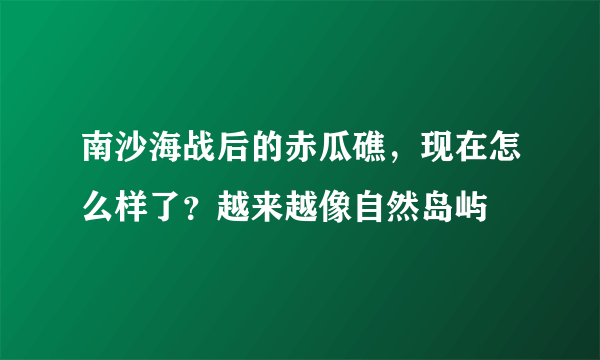 南沙海战后的赤瓜礁，现在怎么样了？越来越像自然岛屿