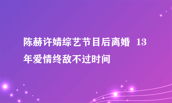 陈赫许婧综艺节目后离婚  13年爱情终敌不过时间