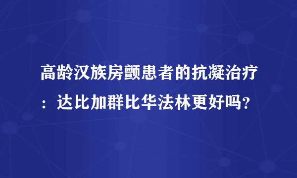 高龄汉族房颤患者的抗凝治疗：达比加群比华法林更好吗？