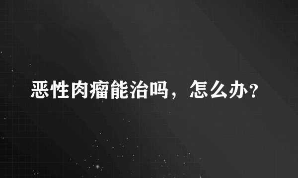 恶性肉瘤能治吗，怎么办？