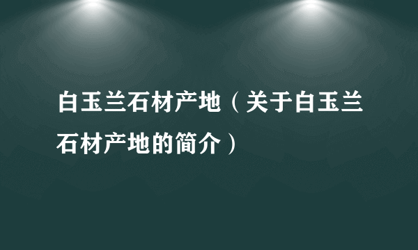 白玉兰石材产地（关于白玉兰石材产地的简介）