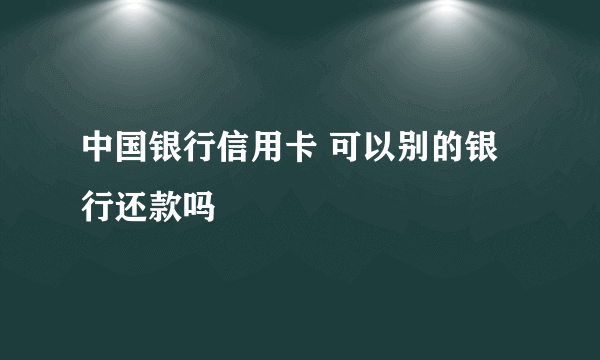 中国银行信用卡 可以别的银行还款吗