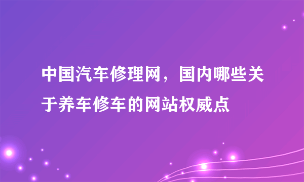 中国汽车修理网，国内哪些关于养车修车的网站权威点