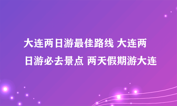 大连两日游最佳路线 大连两日游必去景点 两天假期游大连