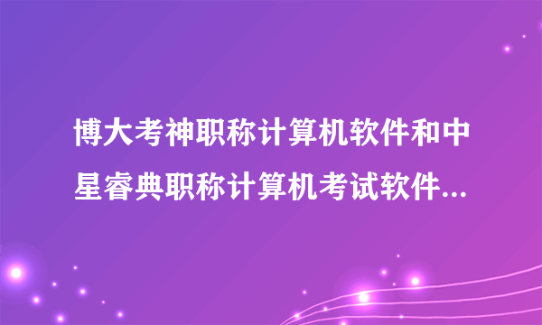 博大考神职称计算机软件和中星睿典职称计算机考试软件，哪个好？求大神帮助