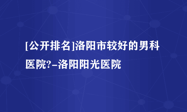 [公开排名]洛阳市较好的男科医院?-洛阳阳光医院