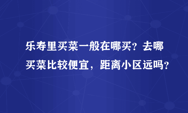 乐寿里买菜一般在哪买？去哪买菜比较便宜，距离小区远吗？