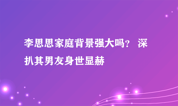 李思思家庭背景强大吗？ 深扒其男友身世显赫