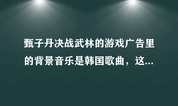 甄子丹决战武林的游戏广告里的背景音乐是韩国歌曲，这个歌曲叫什么名字？