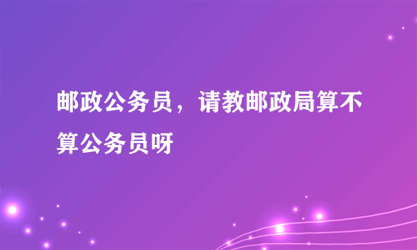 邮政公务员，请教邮政局算不算公务员呀