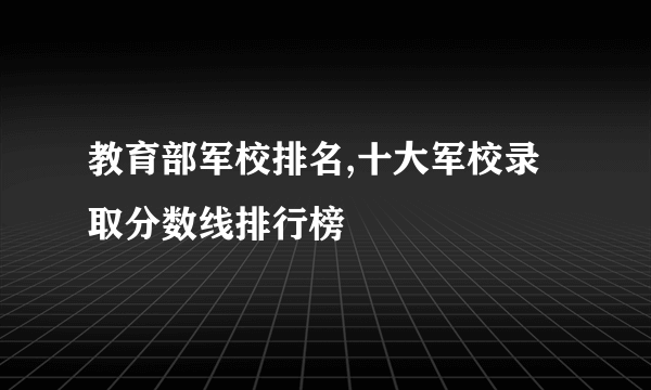 教育部军校排名,十大军校录取分数线排行榜