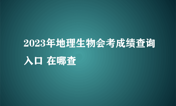 2023年地理生物会考成绩查询入口 在哪查