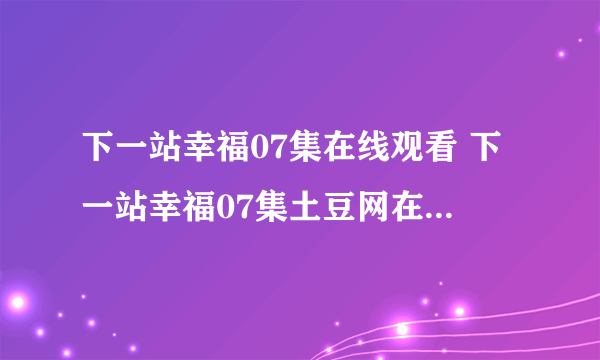 下一站幸福07集在线观看 下一站幸福07集土豆网在线观看 下一站幸福07集优酷在线观看