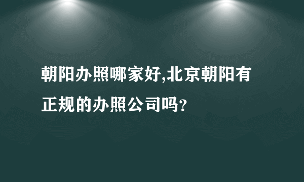 朝阳办照哪家好,北京朝阳有正规的办照公司吗？