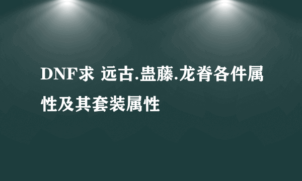 DNF求 远古.蛊藤.龙脊各件属性及其套装属性