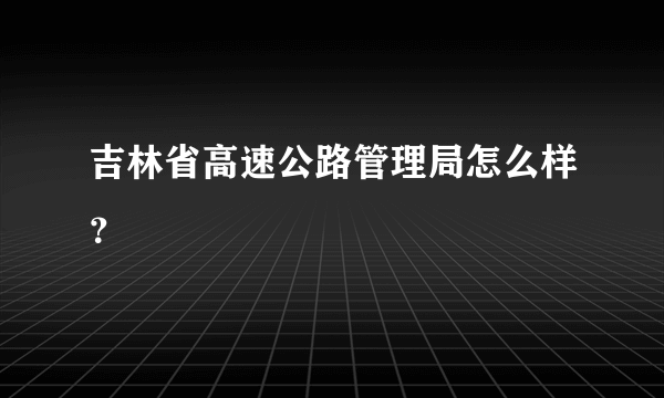 吉林省高速公路管理局怎么样？