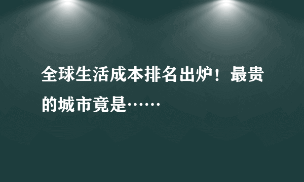 全球生活成本排名出炉！最贵的城市竟是……