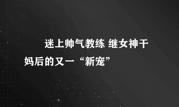 咘咘迷上帅气教练 继女神干妈后的又一“新宠”