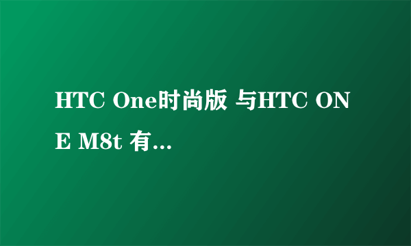 HTC One时尚版 与HTC ONE M8t 有什么区别