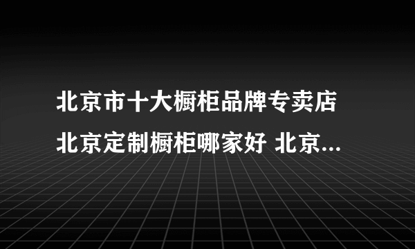 北京市十大橱柜品牌专卖店 北京定制橱柜哪家好 北京可以买橱柜的网点推荐