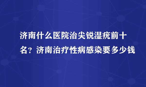 济南什么医院治尖锐湿疣前十名？济南治疗性病感染要多少钱