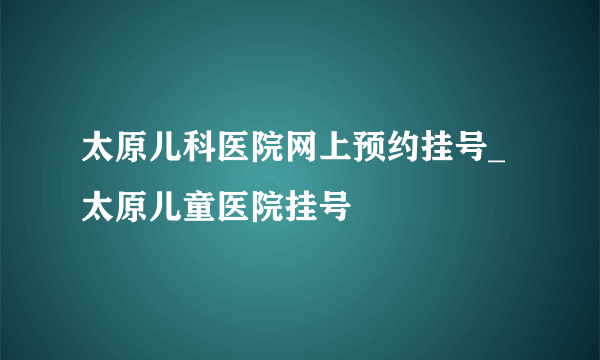 太原儿科医院网上预约挂号_太原儿童医院挂号