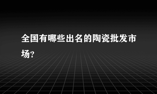 全国有哪些出名的陶瓷批发市场？