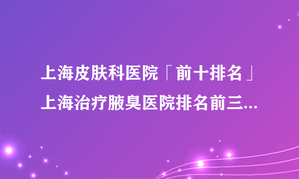 上海皮肤科医院「前十排名」上海治疗腋臭医院排名前三名单-公认好口碑