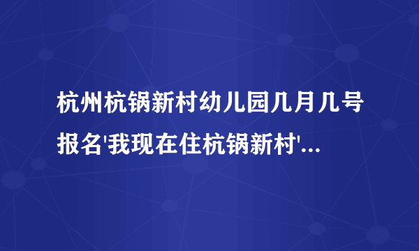 杭州杭锅新村幼儿园几月几号报名'我现在住杭锅新村'跟老公来杭州几年了在开店'儿子一直在老家上幼儿