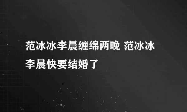 范冰冰李晨缠绵两晚 范冰冰李晨快要结婚了