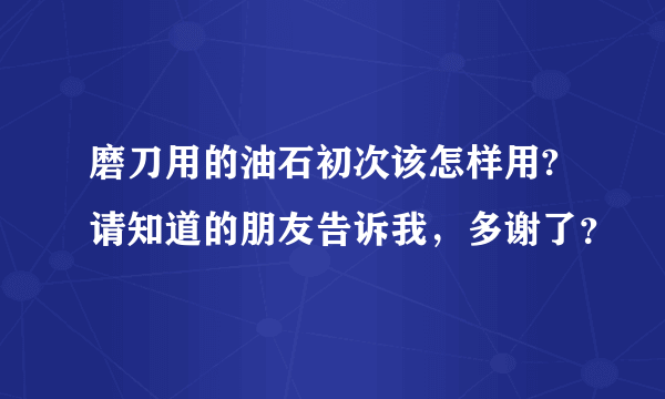 磨刀用的油石初次该怎样用?请知道的朋友告诉我，多谢了？