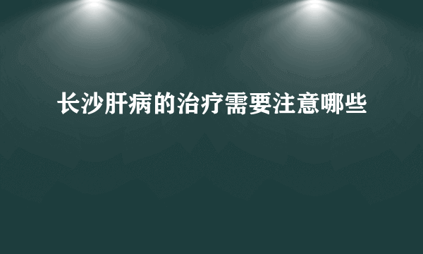 长沙肝病的治疗需要注意哪些