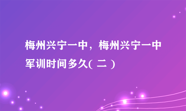 梅州兴宁一中，梅州兴宁一中军训时间多久( 二 )