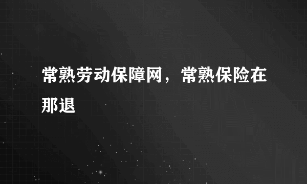 常熟劳动保障网，常熟保险在那退