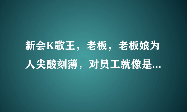 新会K歌王，老板，老板娘为人尖酸刻薄，对员工就像是他们雇的奴隶，开会时，员工不能说话，