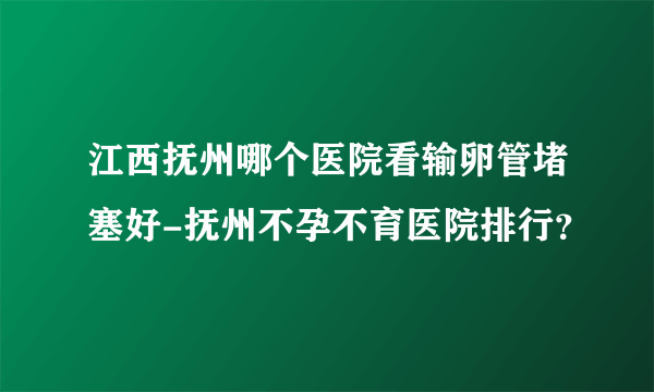 江西抚州哪个医院看输卵管堵塞好-抚州不孕不育医院排行？