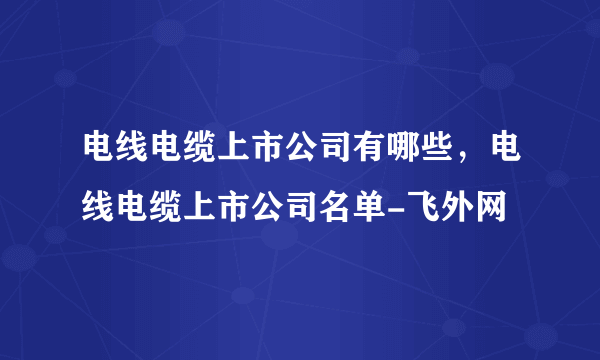 电线电缆上市公司有哪些，电线电缆上市公司名单-飞外网